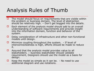 Analysis Rules of Thumb
 The model should focus on requirements that are visible within
the problem or business domain. The level of abstraction
should be relatively high. – Don’t get bogged into the details.
 Each element of the analysis model should add to an overall
understanding of software requirements and provide insight
into the information domain, function and behavior of the
system.
 Delay consideration of infrastructure and other non-functional
models until design.
 Minimize coupling throughout the system. - If level of
interconnectedness is high, efforts should be made to reduce
it.
 Assured that the analysis model provides value to all
stakeholders. – business stakeholder should validate
requirement, Designers should use the model as a basis for
design.
 Keep the model as simple as it can be. - No need to use
additional diagram and use notations.
 