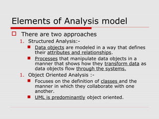 Elements of Analysis model
 There are two approaches
1. Structured Analysis:-
 Data objects are modeled in a way that defines
their attributes and relationships.
 Processes that manipulate data objects in a
manner that shows how they transform data as
data objects flow through the systems.
1. Object Oriented Analysis :-
 Focuses on the definition of classes and the
manner in which they collaborate with one
another.
 UML is predominantly object oriented.
 