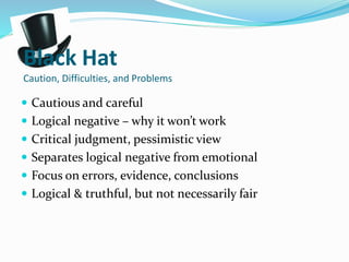 Black Hat
Caution, Difficulties, and Problems
 Cautious and careful
 Logical negative – why it won’t work
 Critical judgment, pessimistic view
 Separates logical negative from emotional
 Focus on errors, evidence, conclusions
 Logical & truthful, but not necessarily fair
 