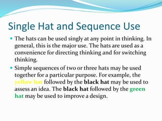 Single Hat and Sequence Use
 The hats can be used singly at any point in thinking. In
general, this is the major use. The hats are used as a
convenience for directing thinking and for switching
thinking.
 Simple sequences of two or three hats may be used
together for a particular purpose. For example, the
yellow hat followed by the black hat may be used to
assess an idea. The black hat followed by the green
hat may be used to improve a design.
 