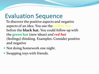 Evaluation Sequence
To discover the positive aspects and negative
aspects of an idea. You use the yellow hat
before the black hat. You could follow up with
the green hat (new ideas) and red hat
(feelings) thinking. Examples: Consider positive
and negative
 Not doing homework one night.
 Swapping toys with friends.
 