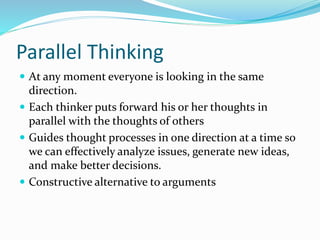 Parallel Thinking
 At any moment everyone is looking in the same
direction.
 Each thinker puts forward his or her thoughts in
parallel with the thoughts of others
 Guides thought processes in one direction at a time so
we can effectively analyze issues, generate new ideas,
and make better decisions.
 Constructive alternative to arguments
 