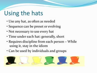 Using the hats
• Use any hat, as often as needed
• Sequence can be preset or evolving
• Not necessary to use every hat
• Time under each hat: generally, short
• Requires discipline from each person – While
using it, stay in the idiom
• Can be used by individuals and groups
 