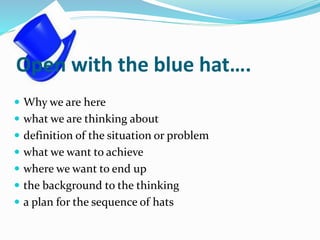 Open with the blue hat….
 Why we are here
 what we are thinking about
 definition of the situation or problem
 what we want to achieve
 where we want to end up
 the background to the thinking
 a plan for the sequence of hats
 