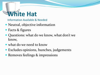White Hat
Information Available & Needed
 Neutral, objective information
 Facts & figures
 Questions: what do we know, what don’t we
know,
 what do we need to know
 Excludes opinions, hunches, judgements
 Removes feelings & impressions
 