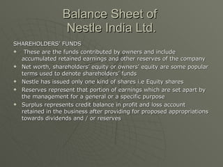 Balance Sheet of  Nestle India Ltd. <ul><li>SHAREHOLDERS’ FUNDS </li></ul><ul><li>These are the funds contributed by owner...