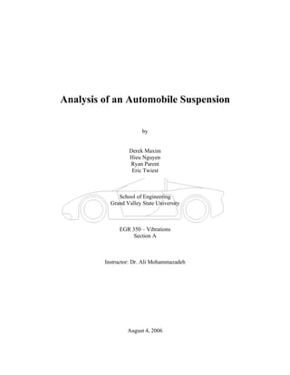 Analysis of an Automobile Suspension

                        by


                  Derek Maxim
                  Hieu Nguyen
                  Ryan Parent
                   Eric Twiest



              School of Engineering
           Grand Valley State University



              EGR 350 – Vibrations
                   Section A



         Instructor: Dr. Ali Mohammazadeh




                  August 4, 2006
 