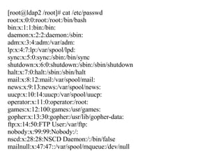 [root@ldap2 /root]# cat /etc/passwd root:x:0:0:root:/root:/bin/bash bin:x:1:1:bin:/bin: daemon:x:2:2:daemon:/sbin: adm:x:3:4:adm:/var/adm: lp:x:4:7:lp:/var/spool/lpd: sync:x:5:0:sync:/sbin:/bin/sync shutdown:x:6:0:shutdown:/sbin:/sbin/shutdown halt:x:7:0:halt:/sbin:/sbin/halt mail:x:8:12:mail:/var/spool/mail: news:x:9:13:news:/var/spool/news: uucp:x:10:14:uucp:/var/spool/uucp: operator:x:11:0:operator:/root: games:x:12:100:games:/usr/games: gopher:x:13:30:gopher:/usr/lib/gopher-data: ftp:x:14:50:FTP User:/var/ftp: nobody:x:99:99:Nobody:/: nscd:x:28:28:NSCD Daemon:/:/bin/false mailnull:x:47:47::/var/spool/mqueue:/dev/null 