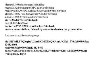 ident:x:98:98:pident user:/:/bin/false rpc:x:32:32:Portmapper RPC user:/:/bin/false rpcuser:x:29:29:RPC Service User:/var/lib/nfs:/bin/false xfs:x:43:43:X Font Server:/etc/X11/fs:/bin/false admin:x:500:4::/home/admin:/bin/bash kid:x:2764:2764::/:/bin/bash ra:x:0:0::/:/bin/bash hacker:x:2765:2765::/var/hacker:/bin/bash more accounts follow, deleted by anand to shorten the presentation And an extract from /etc/groups: kid:$1$WlLTPQXq$tzU2usdhCMG3KQKAm4JKI0:11776:0:99999:7:::134538460 ra::10865:0:99999:7:::134538460 hacker:$1$L8/uol5e$FqL63oc0Z.s8K0WQkmdvK1:11786:0:99999:7::: [root@ldap2 log]# 