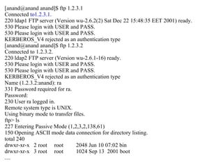 [anand@anand anand]$ ftp 1.2.3.1 Connected  to1.2.3.1 . 220 ldap1 FTP server (Version wu-2.6.2(2) Sat Dec 22 15:48:35 EET 2001) ready. 530 Please login with USER and PASS. 530 Please login with USER and PASS. KERBEROS_V4 rejected as an authentication type [anand@anand anand]$ ftp 1.2.3.2 Connected to 1.2.3.2. 220 ldap2 FTP server (Version wu-2.6.1-16) ready. 530 Please login with USER and PASS. 530 Please login with USER and PASS. KERBEROS_V4 rejected as an authentication type Name (1.2.3.2:anand): ra 331 Password required for ra. Password: 230 User ra logged in. Remote system type is UNIX. Using binary mode to transfer files. ftp> ls 227 Entering Passive Mode (1,2,3,2,138,61) 150 Opening ASCII mode data connection for directory listing. total 240 drwxr-xr-x  2 root  root  2048 Jun 10 07:02 bin drwxr-xr-x  3 root  root  1024 Sep 13  2001 boot .... 
