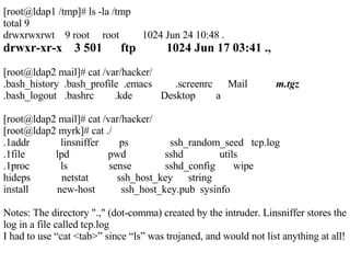 [root@ldap1 /tmp]# ls -la /tmp total 9 drwxrwxrwt  9 root  root  1024 Jun 24 10:48 . drwxr-xr-x  3 501  ftp  1024 Jun 17 03:41 ., [root@ldap2 mail]# cat /var/hacker/ .bash_history  .bash_profile  .emacs  .screenrc  Mail  m.tgz .bash_logout  .bashrc  .kde  Desktop  a [root@ldap2 mail]# cat /var/hacker/ [root@ldap2 myrk]# cat ./ .1addr  linsniffer  ps  ssh_random_seed  tcp.log .1file  lpd  pwd  sshd  utils .1proc  ls  sense  sshd_config  wipe hideps  netstat  ssh_host_key  string install  new-host  ssh_host_key.pub  sysinfo Notes: The directory ".," (dot-comma) created by the intruder. Linsniffer stores the log in a file called tcp.log I had to use “cat <tab>” since “ls” was trojaned, and would not list anything at all! 