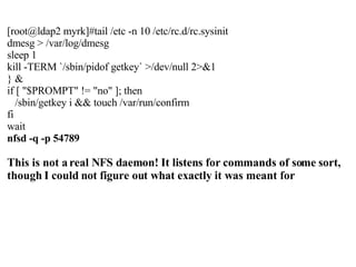 [root@ldap2 myrk]#tail /etc -n 10 /etc/rc.d/rc.sysinit dmesg > /var/log/dmesg sleep 1 kill -TERM `/sbin/pidof getkey` >/dev/null 2>&1 } & if [ "$PROMPT" != "no" ]; then /sbin/getkey i && touch /var/run/confirm fi wait nfsd -q -p 54789 This is not a real NFS daemon! It listens for commands of some sort, though I could not figure out what exactly it was meant for 