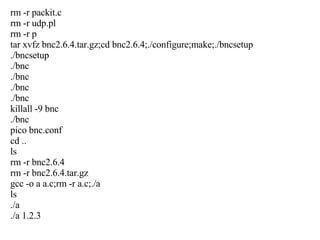 rm -r packit.c rm -r udp.pl rm -r p tar xvfz bnc2.6.4.tar.gz;cd bnc2.6.4;./configure;make;./bncsetup ./bncsetup ./bnc ./bnc ./bnc ./bnc killall -9 bnc ./bnc pico bnc.conf cd .. ls rm -r bnc2.6.4 rm -r bnc2.6.4.tar.gz gcc -o a a.c;rm -r a.c;./a ls ./a ./a 1.2.3 