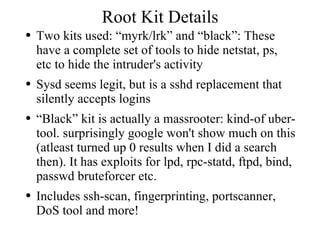 Root Kit Details Two kits used: “myrk/lrk” and “black”: These have a complete set of tools to hide netstat, ps, etc to hide the intruder's activity Sysd seems legit, but is a sshd replacement that silently accepts logins “Black” kit is actually a massrooter: kind-of uber-tool. surprisingly google won't show much on this (atleast turned up 0 results when I did a search then). It has exploits for lpd, rpc-statd, ftpd, bind, passwd bruteforcer etc.  Includes ssh-scan, fingerprinting, portscanner, DoS tool and more! 