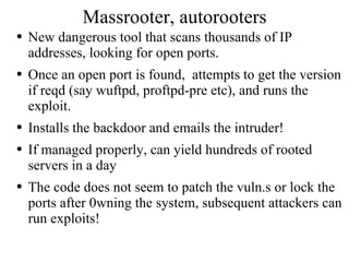 Massrooter, autorooters New dangerous tool that scans thousands of IP addresses, looking for open ports. Once an open port is found,  attempts to get the version if reqd (say wuftpd, proftpd-pre etc), and runs the exploit. Installs the backdoor and emails the intruder! If managed properly, can yield hundreds of rooted servers in a day The code does not seem to patch the vuln.s or lock the ports after 0wning the system, subsequent attackers can run exploits! 