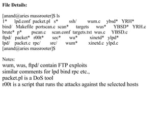 File Details: [anand@aries massrooter]$ ls 1*  lpd.conf  packet.pl  s*  ssh/  wum.c  ybsd*  YRH* bind/  Makefile  portscan.c  scan*  targets  wus*  YBSD*  YRH.c brute*  p*  pscan.c  scan.conf  targets.txt  wus.c  YBSD.c ftpd/  packet*  r00t*  sec*  wu*  xinetd*  ylpd* lpd/  packet.c  rpc/  src/  wum*  xinetd.c  ylpd.c [anand@aries massrooter]$ Notes:  wum, wus, ftpd/ contain FTP exploits similar comments for lpd bind rpc etc., packet.pl is a DoS tool r00t is a script that runs the attacks against the selected hosts 