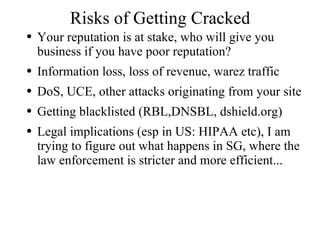 Risks of Getting Cracked Your reputation is at stake, who will give you business if you have poor reputation?  Information loss, loss of revenue, warez traffic DoS, UCE, other attacks originating from your site Getting blacklisted (RBL,DNSBL, dshield.org) Legal implications (esp in US: HIPAA etc), I am trying to figure out what happens in SG, where the law enforcement is stricter and more efficient... 