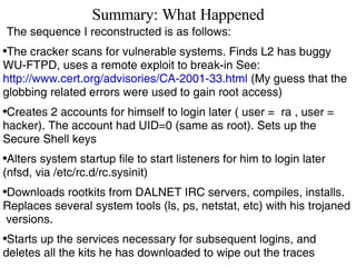 Summary: What Happened The sequence I reconstructed is as follows: The cracker scans for vulnerable systems. Finds L2 has buggy WU-FTPD, uses a remote exploit to break-in See:  http://www.cert.org/advisories/CA-2001-33.html  (My guess that the globbing related errors were used to gain root access) Creates 2 accounts for himself to login later ( user =  ra , user = hacker). The account had UID=0 (same as root). Sets up the Secure Shell keys Alters system startup file to start listeners for him to login later (nfsd, via /etc/rc.d/rc.sysinit) Downloads rootkits from DALNET IRC servers, compiles, installs. Replaces several system tools (ls, ps, netstat, etc) with his trojaned  versions. Starts up the services necessary for subsequent logins, and deletes all the kits he has downloaded to wipe out the traces 