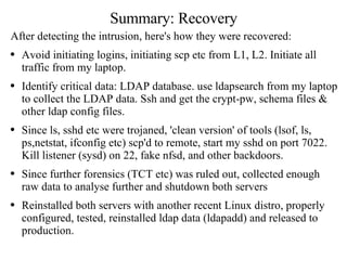 Summary: Recovery After detecting the intrusion, here's how they were recovered: Avoid initiating logins, initiating scp etc from L1, L2. Initiate all traffic from my laptop.  Identify critical data: LDAP database. use ldapsearch from my laptop to collect the LDAP data. Ssh and get the crypt-pw, schema files & other ldap config files. Since ls, sshd etc were trojaned, 'clean version' of tools (lsof, ls, ps,netstat, ifconfig etc) scp'd to remote, start my sshd on port 7022. Kill listener (sysd) on 22, fake nfsd, and other backdoors. Since further forensics (TCT etc) was ruled out, collected enough raw data to analyse further and shutdown both servers Reinstalled both servers with another recent Linux distro, properly configured, tested, reinstalled ldap data (ldapadd) and released to production. 