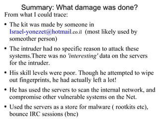 Summary: What damage was done? From what I could trace: The kit was made by someone in  [email_address] .co.il   (most likely used by someother person) The intruder had no specific reason to attack these systems.There was no  'interesting'  data on the servers for the intruder. His skill levels were poor. Though he attempted to wipe out fingerprints, he had actually left a lot! He has used the servers to scan the internal network, and compromise other vulnerable systems on the Net. Used the servers as a store for malware ( rootkits etc), bounce IRC sessions (bnc)  