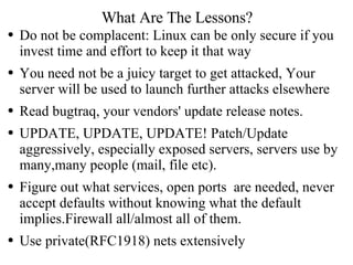 What Are The Lessons? Do not be complacent: Linux can be only secure if you invest time and effort to keep it that way You need not be a juicy target to get attacked, Your server will be used to launch further attacks elsewhere Read bugtraq, your vendors' update release notes. UPDATE, UPDATE, UPDATE! Patch/Update aggressively, especially exposed servers, servers use by many,many people (mail, file etc).  Figure out what services, open ports  are needed, never accept defaults without knowing what the default implies.Firewall all/almost all of them. Use private(RFC1918) nets extensively 