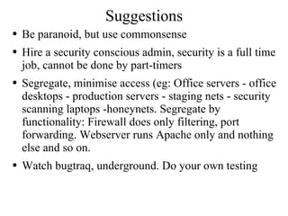 Suggestions Be paranoid, but use commonsense Hire a security conscious admin, security is a full time job, cannot be done by part-timers Segregate, minimise access (eg: Office servers - office desktops - production servers - staging nets - security scanning laptops -honeynets. Segregate by functionality: Firewall does only filtering, port forwarding. Webserver runs Apache only and nothing else and so on. Watch bugtraq, underground. Do your own testing 