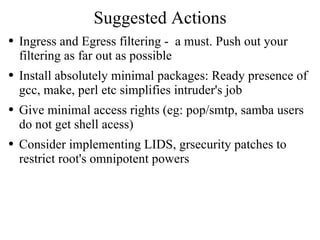 Suggested Actions Ingress and Egress filtering -  a must. Push out your filtering as far out as possible Install absolutely minimal packages: Ready presence of gcc, make, perl etc simplifies intruder's job Give minimal access rights (eg: pop/smtp, samba users do not get shell acess) Consider implementing LIDS, grsecurity patches to restrict root's omnipotent powers 