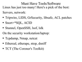 Must Have Tools/Software Linux has just too many! Here's a pick of the best: Servers, network: Tripwire, LIDS, GrSecurity, libsafe, ACL patches Snort+*SQL, ACID Stunnel, OpenSSH, lsof, lslk On the security workstation/laptop: Tcpdump, Nmap, netcat Ethereal, etherape, ntop, dsniff TCT (The Coroner's Toolkit) 