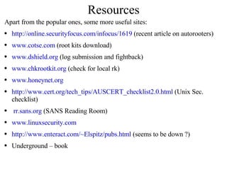Resources Apart from the popular ones, some more useful sites: http://online.securityfocus.com/infocus/1619  (recent article on autorooters) www.cotse.com  (root kits download) www.dshield.org  (log submission and fightback) www.chkrootkit.org  (check for local rk) www.honeynet.org http://www.cert.org/tech_tips/AUSCERT_checklist2.0.html  (Unix Sec. checklist) rr.sans.org  (SANS Reading Room) www.linuxsecurity.com http://www.enteract.com/~Elspitz/pubs.html  (seems to be down ?) Underground – book 