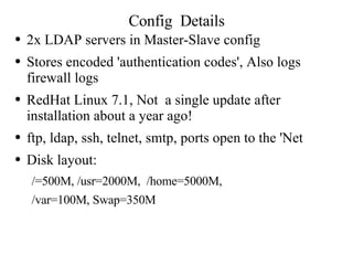 Config  Details 2x LDAP servers in Master-Slave config Stores encoded 'authentication codes', Also logs firewall logs RedHat Linux 7.1, Not  a single update after installation about a year ago! ftp, ldap, ssh, telnet, smtp, ports open to the 'Net Disk layout:  /=500M, /usr=2000M,  /home=5000M,  /var=100M, Swap=350M 