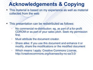 Acknowledgements & Copying This material is based on my experience as well as material collected from the web This presentation can be redistributed as follows: No commercial re-distribution: eg, as part of a for-profit CDROM or as part of your sales pitch. Seek my permission first. Must attribute the document creator. Share alike: If you use this document and enhance it or modify, share the modifications or the modified document Which means I apply: Creative Commons License, http://creativecommons.org/licenses/by-nc-sa/3.0/ 