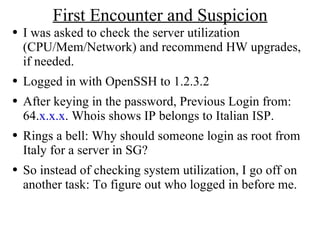 First Encounter and Suspicion I was asked to check the server utilization (CPU/Mem/Network) and recommend HW upgrades, if needed. Logged in with OpenSSH to 1.2.3.2 After keying in the password, Previous Login from: 64. x.x.x . Whois shows IP belongs to Italian ISP. Rings a bell: Why should someone login as root from Italy for a server in SG? So instead of checking system utilization, I go off on another task: To figure out who logged in before me. 
