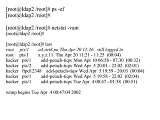 [root@ldap2 /root]# ps -ef [root@ldap2 /root]#  [root@ldap2 /root]# netstat -vant [root@ldap2 /root]# [root@ldap2 /root]# last root  pts/1  a4.net8.pa Thu Apr 20 11:26  still logged in root  pts/1  x.y.z.11  Thu Apr 20 11:21 - 11:25  (00:04) hacker  pts/1  adsl-petach-tiqw Mon Apr 10 06:58 - 07:30  (00:32) hacker  pts/2  adsl-petach-tiqw Wed Apr  5 20:01 - 22:02  (02:01) hacker  ftpd12348  adsl-petach-tiqw Wed Apr  5 19:59 - 20:03  (00:04) hacker  pts/1  adsl-petach-tiqw Wed Apr  5 19:58 - 22:02  (02:04) hacker  pts/1  adsl-petach-tiqw Tue Apr  4 00:47 - 01:38  (00:51) wtmp begins Tue Apr  4 00:47:04 2002 