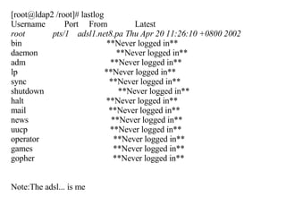 [root@ldap2 /root]# lastlog Username  Port  From  Latest root  pts/1  adsl1.net8.pa Thu Apr 20 11:26:10 +0800 2002 bin  **Never logged in** daemon  **Never logged in** adm  **Never logged in** lp  **Never logged in** sync  **Never logged in** shutdown  **Never logged in** halt  **Never logged in** mail  **Never logged in** news  **Never logged in** uucp  **Never logged in** operator  **Never logged in** games  **Never logged in** gopher  **Never logged in** Note:The adsl... is me 