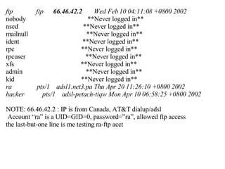 ftp  ftp  66.46.42.2   Wed Feb 10 04:11:08 +0800 2002 nobody  **Never logged in** nscd  **Never logged in** mailnull  **Never logged in** ident  **Never logged in** rpc  **Never logged in** rpcuser  **Never logged in** xfs  **Never logged in** admin  **Never logged in** kid  **Never logged in** ra  pts/1  adsl1.net3.pa Thu Apr 20 11:26:10 +0800 2002 hacker  pts/1  adsl-petach-tiqw Mon Apr 10 06:58:25 +0800 2002 NOTE: 66.46.42.2 : IP is from Canada, AT&T dialup/adsl  Account “ra” is a UID=GID=0, password=”ra”, allowed ftp access the last-but-one line is me testing ra-ftp acct 