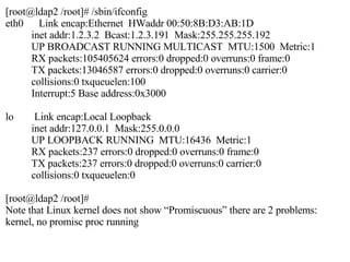 [root@ldap2 /root]# /sbin/ifconfig eth0  Link encap:Ethernet  HWaddr 00:50:8B:D3:AB:1D inet addr:1.2.3.2  Bcast:1.2.3.191  Mask:255.255.255.192 UP BROADCAST RUNNING MULTICAST  MTU:1500  Metric:1 RX packets:105405624 errors:0 dropped:0 overruns:0 frame:0 TX packets:13046587 errors:0 dropped:0 overruns:0 carrier:0 collisions:0 txqueuelen:100 Interrupt:5 Base address:0x3000 lo  Link encap:Local Loopback inet addr:127.0.0.1  Mask:255.0.0.0 UP LOOPBACK RUNNING  MTU:16436  Metric:1 RX packets:237 errors:0 dropped:0 overruns:0 frame:0 TX packets:237 errors:0 dropped:0 overruns:0 carrier:0 collisions:0 txqueuelen:0 [root@ldap2 /root]# Note that Linux kernel does not show “Promiscuous” there are 2 problems: kernel, no promisc proc running 