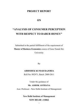 PROJECT REPORT
ON
“ANALYSIS OF CONSUMER PERCEPTION
WITH RESPECT TO DABUR HONEY”
Submitted in the partial fulfillment of the requirement of
Master of Business Economics course of Guru Nanak Dev
University
By
ABHISHEK KUMAR RAJORIA
Roll No: 892971, Batch: 2009-2011
Under the guidance of
Mr. ASHOK ASTHANA
Asst. Professor - New Delhi Institute of Management
New Delhi Institute of Management
NEW DELHI -110062
1
 
