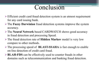 Conclusion
 Efficient credit card fraud detection system is an utmost requirement
for any card issuing bank.
 The Fuzzy Darwinian fraud detection systems improve the system
accuracy.
 The Neural Network based CARDWATCH shows good accuracy
in fraud detection and processing Speed.
 The fraud detection rate of Hidden Markov model is very low
compare to other methods.
 The processing speed of BLAST-SSAHA is fast enough to enable
on-line detection of credit card fraud.
 BLAH-FDS can be effectively used to counter frauds in other
domains such as telecommunication and banking fraud detection.

 