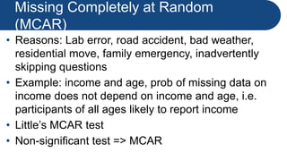 Missing Completely at Random
(MCAR)
• Reasons: Lab error, road accident, bad weather,
residential move, family emergency, inadvertently
skipping questions
• Example: income and age, prob of missing data on
income does not depend on income and age, i.e.
participants of all ages likely to report income
• Little’s MCAR test
• Non-significant test => MCAR
 