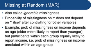 Missing at Random (MAR)
• Also called ignorable missingness
• Probability of missingness on Y does not depend
on Y itself after controlling for other variables
• Example: prob of missingness on income depends
on age (older more likely to report than younger),
but participants within each group equally likely to
report income, i.e. prob of missingness on income
unrelated within an age group
 
