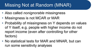 Missing Not at Random (MNAR)
• Also called nonignorable missingness
• Missingness is not MCAR or MAR
• Probability of missingness on Y depends on values
of Y itself, e.g. people with higher income do not
report income (even after controlling for other
factors)
• No statistical tests for MAR and MNAR, but can
run some sensitivity analyses
 