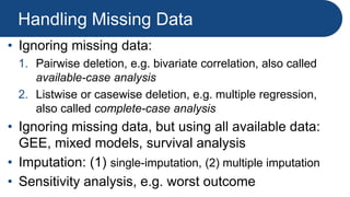 Handling Missing Data
• Ignoring missing data:
1. Pairwise deletion, e.g. bivariate correlation, also called
available-case analysis
2. Listwise or casewise deletion, e.g. multiple regression,
also called complete-case analysis
• Ignoring missing data, but using all available data:
GEE, mixed models, survival analysis
• Imputation: (1) single-imputation, (2) multiple imputation
• Sensitivity analysis, e.g. worst outcome
 
