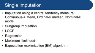 Single Imputation
• Imputation using a central tendency measure:
Continuous-> Mean, Ordinal-> median, Nominal->
mode
• Subgroup imputation
• LOCF
• Regression
• Maximum likelihood
• Expectation maximization (EM) algorithm
 