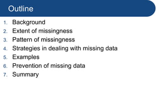 Outline
1. Background
2. Extent of missingness
3. Pattern of missingness
4. Strategies in dealing with missing data
5. Examples
6. Prevention of missing data
7. Summary
 