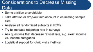 Considerations to Decrease Missing
Data
• Some attrition unavoidable
• Take attrition or drop-out into account in estimating sample
size
• Analyze all randomized subjects in RCTs
• Try to increase response rate in surveys
• Ask questions that decrease refusal rate, e.g. exact income
vs. income categories
• Logistical support for clinic visits if ethical
 
